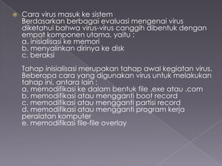 

Cara virus masuk ke sistem
Berdasarkan berbagai evaluasi mengenai virus
diketahui bahwa virus-virus canggih dibentuk dengan
empat komponen utama, yaitu :
a. inisialisasi ke memori
b. menyalinkan dirinya ke disk
c. beraksi
Tahap inisialisasi merupakan tahap awal kegiatan virus.
Beberapa cara yang digunakan virus untuk melakukan
tahap ini, antara lain :
a. memodifikasi ke dalam bentuk file .exe atau .com
b. memodifikasi atau mengganti boot record
c. memodifikasi atau mengganti partisi record
d. memodifikasi atau mengganti program kerja
peralatan komputer
e. memodifikasi file-file overlay

 