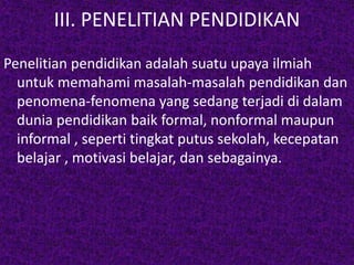 III. PENELITIAN PENDIDIKAN 
Penelitian pendidikan adalah suatu upaya ilmiah 
untuk memahami masalah-masalah pendidikan dan 
penomena-fenomena yang sedang terjadi di dalam 
dunia pendidikan baik formal, nonformal maupun 
informal , seperti tingkat putus sekolah, kecepatan 
belajar , motivasi belajar, dan sebagainya. 
 