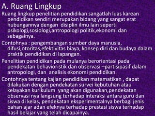 A. Ruang Lingkup 
Ruang lingkup penelitian pendidikan sangatlah luas karean 
pendidikan sendiri merupakan bidang yang sangat erat 
hubungannya dengan disiplin ilmu lain seperti 
psikologi,sosiologi,antropologi politik,ekonomi dan 
sebagainya. 
Contohnya : pengembangan sumber daya manusia, 
difusi,otoritas,efektivitas biaya, konsep diri dan budaya dalam 
praktik pendidikan di lapangan. 
Penelitian pendidikan pada mulanya berorientasi pada 
pendekatan behavioristik dan observasi –partisipasif dalam 
antropologi, dan analisis ekonomi pendidikan. 
Contohnya tentang kajian pendidikan matematikan , dapat 
dilakukan dengan pendekatan survei kebutuhan atau 
kelayakan kurikulum yang akan digunakan,pendekatan 
observasi nya langsung terhadap interaksi antara guru dan 
siswa di kelas, pendekatan eksperimentalnya berbagi jenis 
bahan ajar adan efeknya terhadap prestasi siswa terhadap 
hasil belajar yang telah dicapainya. 
 