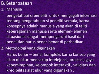 B.Keterbatasn 
1. Manusia 
pengetahuai si peneliti untuk mengagali informasi 
tentang pengetahuan si peneliti semula, karna 
konsepnya adalah manusia yang akan di teliti 
keberagaman manusia serta elemen- elemen 
situasional sangat mempengaruhi hasil dari 
penelitian harus benar-benar di perhatikan. 
2. Metodologi yang digunakan 
Harus benar – benar kompleks karna konsep yang 
akan di ukur mencakup intelejensi, prestasi, gaya 
kepemimpinan, kelompok interaktif , validitas dan 
kredibilitas alat ukur yang digunakan . 
 