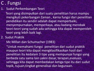 C . Fungsi 
1. Sudut Perkembangan Teori 
Teori yang disimpulkan dari suatu penelitian harus mampu 
mengikuti pekerbangan Zaman , karna fungsi dari penelitian 
pendidikan itu sendiri adalah dapat memperbaiki, 
menyempurnakan, memperkaya, atau kadang merobak 
teori-teori yang sudah ada sehingga kita dapat memperoleh 
teori yang lebih baik lagi. 
2. Sudut Praktik 
Mc Millan dan Schumacher (1983) 
“Untuk memahami fungsi penelitian dari sudut praktik 
maupun teori kita dapat mengklasifikasikan hasil dari 
penelitian itu kedalam 3 tipe yang mempunyai fungsi yang 
berbeda satu sama lain yakni dasar, terapan,evaluasi, 
sehingga kita dapat membedakan ketiga tipe itu dari sudut 
topik, tujuan,tingkat generalisai dan kegunaan. 
 