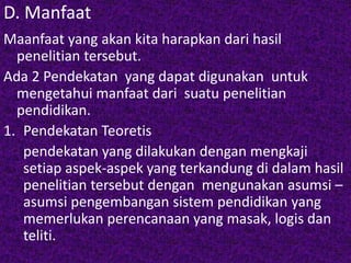 D. Manfaat 
Maanfaat yang akan kita harapkan dari hasil 
penelitian tersebut. 
Ada 2 Pendekatan yang dapat digunakan untuk 
mengetahui manfaat dari suatu penelitian 
pendidikan. 
1. Pendekatan Teoretis 
pendekatan yang dilakukan dengan mengkaji 
setiap aspek-aspek yang terkandung di dalam hasil 
penelitian tersebut dengan mengunakan asumsi – 
asumsi pengembangan sistem pendidikan yang 
memerlukan perencanaan yang masak, logis dan 
teliti. 
 