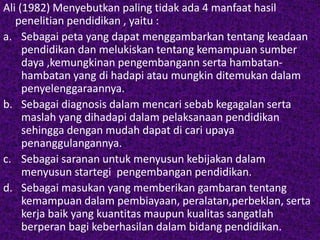 Ali (1982) Menyebutkan paling tidak ada 4 manfaat hasil 
penelitian pendidikan , yaitu : 
a. Sebagai peta yang dapat menggambarkan tentang keadaan 
pendidikan dan melukiskan tentang kemampuan sumber 
daya ,kemungkinan pengembangann serta hambatan-hambatan 
yang di hadapi atau mungkin ditemukan dalam 
penyelenggaraannya. 
b. Sebagai diagnosis dalam mencari sebab kegagalan serta 
maslah yang dihadapi dalam pelaksanaan pendidikan 
sehingga dengan mudah dapat di cari upaya 
penanggulangannya. 
c. Sebagai saranan untuk menyusun kebijakan dalam 
menyusun startegi pengembangan pendidikan. 
d. Sebagai masukan yang memberikan gambaran tentang 
kemampuan dalam pembiayaan, peralatan,perbeklan, serta 
kerja baik yang kuantitas maupun kualitas sangatlah 
berperan bagi keberhasilan dalam bidang pendidikan. 
 