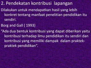 2. Pendekatan kontribusi lapangan 
Dilakukan untuk mendapatkan hasil yang lebih 
konkret tentang manfaat penelitian pendidikan itu 
sendiri. 
Borg and Gall ( 1993) 
“Ada dua bentuk kontribusi yang dapat diberikan yaitu 
kontribusi terhadap ilmu pendidikan itu sendiri dan 
kontribusi yang memiliki dampak dalam praktek-praktek 
pendidikan”. 
 