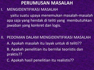 PERUMUSAN MASALAH 
I. MENGIDENTIFIKASI MASALAH 
yaitu suatu upaya menemukan masalah-masalah 
apa saja yang hendak di teliti yang membutuhkan 
jawaban yang konkret dan logis. 
II. PEDOMAN DALAM MENGIDENTIFIKASI MASALAH 
A. Apakah masalah itu layak untuk di teliti?? 
B. Apakah penelitian itu bernilai teoristis dan 
praktis?? 
C. Apakah hasil penelitian itu realistis?? 
 
