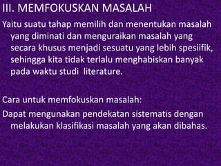 III. MEMFOKUSKAN MASALAH 
Yaitu suatu tahap memilih dan menentukan masalah 
yang diminati dan menguraikan masalah yang 
secara khusus menjadi sesuatu yang lebih spesiifik, 
sehingga kita tidak terlalu menghabiskan banyak 
pada waktu studi literature. 
Cara untuk memfokuskan masalah: 
Dapat mengunakan pendekatan sistematis dengan 
melakukan klasifikasi masalah yang akan dibahas. 
 