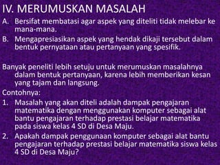 IV. MERUMUSKAN MASALAH 
A. Bersifat membatasi agar aspek yang diteliti tidak melebar ke 
mana-mana. 
B. Mengapresiasikan aspek yang hendak dikaji tersebut dalam 
bentuk pernyataan atau pertanyaan yang spesifik. 
Banyak peneliti lebih setuju untuk merumuskan masalahnya 
dalam bentuk pertanyaan, karena lebih memberikan kesan 
yang tajam dan langsung. 
Contohnya: 
1. Masalah yang akan diteli adalah dampak pengajaran 
matematika dengan menggunakan komputer sebagai alat 
bantu pengajaran terhadap prestasi belajar matematika 
pada siswa kelas 4 SD di Desa Maju. 
2. Apakah dampak penggunaan komputer sebagai alat bantu 
pengajaran terhadap prestasi belajar matematika siswa kelas 
4 SD di Desa Maju? 
 