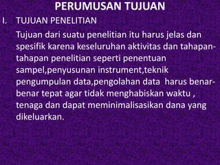 PERUMUSAN TUJUAN 
I. TUJUAN PENELITIAN 
Tujuan dari suatu penelitian itu harus jelas dan 
spesifik karena keseluruhan aktivitas dan tahapan-tahapan 
penelitian seperti penentuan 
sampel,penyusunan instrument,teknik 
pengumpulan data,pengolahan data harus benar-benar 
tepat agar tidak menghabiskan waktu , 
tenaga dan dapat meminimalisasikan dana yang 
dikeluarkan. 
 