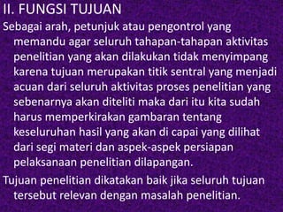 II. FUNGSI TUJUAN 
Sebagai arah, petunjuk atau pengontrol yang 
memandu agar seluruh tahapan-tahapan aktivitas 
penelitian yang akan dilakukan tidak menyimpang 
karena tujuan merupakan titik sentral yang menjadi 
acuan dari seluruh aktivitas proses penelitian yang 
sebenarnya akan diteliti maka dari itu kita sudah 
harus memperkirakan gambaran tentang 
keseluruhan hasil yang akan di capai yang dilihat 
dari segi materi dan aspek-aspek persiapan 
pelaksanaan penelitian dilapangan. 
Tujuan penelitian dikatakan baik jika seluruh tujuan 
tersebut relevan dengan masalah penelitian. 
 
