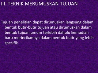 III. TEKNIK MERUMUSKAN TUJUAN 
Tujuan penelitian dapat dirumuskan langsung dalam 
bentuk butir-butir tujuan atau dirumuskan dalam 
bentuk tujuan umum terlebih dahulu kemudian 
baru merincikannya dalam bentuk butir yang lebih 
spesifik. 
 