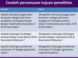 Contoh perumusan tujuan penelitian 
Masalah Tujuan 
Apakah dampak penggunakan 
komputer sebagai alat bantu 
pengajaran terhadap prestasi 
belajar matematika siswa kelas 4 
SD di Desa Maju? 
Mengetahui dampak penggunakan 
komputer sebagai alat bantu 
pengajaran terhadap prestasi 
belajar matematika siswa kelas 4 SD 
d Desa Maju? 
Apakah hubungan IQ dengan 
prestasi belajar siswa kelas 6 SD di 
Kecamatan Mekarsari? 
Mengetahui hubungan IQ Dengan 
prestasi belajar siswa kelas 6 SD di 
Kecamatan Mekarssari 
Apakah hubungan jumlah jam 
mononton TV dengan agresivitas 
siswa ? 
Mengetahui hubungan jumlah jam 
mononton TV dengan agresivitas 
siswa SD di jakarta. 
 