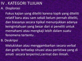 IV . KATEGORI TUJUAN 
A. Eksplorasi 
Fokus kajian yang diteliti karena topik yang diteliti 
relatif baru atau sam sekali belum pernah diteliti, 
dan biasanya secara tipikal menunjukkan adanya 
keingintahuan yang besar dari si peneliti untuk 
memahami atau mengkaji lebih dalam suatu 
fenomena tertentu . 
B. Deskripsi 
Melukiskan atau menggambarkan secara verbal 
dan grafis terhadap situasi atau peristiwa yang di 
amati secara terperinci,cermat dan ilmiah. 
 