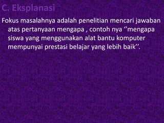C. Eksplanasi 
Fokus masalahnya adalah penelitian mencari jawaban 
atas pertanyaan mengapa , contoh nya ‘’mengapa 
siswa yang menggunakan alat bantu komputer 
mempunyai prestasi belajar yang lebih baik’’. 
 
