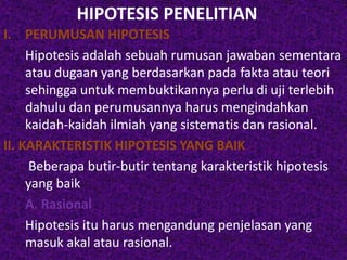 HIPOTESIS PENELITIAN 
I. PERUMUSAN HIPOTESIS 
Hipotesis adalah sebuah rumusan jawaban sementara 
atau dugaan yang berdasarkan pada fakta atau teori 
sehingga untuk membuktikannya perlu di uji terlebih 
dahulu dan perumusannya harus mengindahkan 
kaidah-kaidah ilmiah yang sistematis dan rasional. 
II. KARAKTERISTIK HIPOTESIS YANG BAIK 
Beberapa butir-butir tentang karakteristik hipotesis 
yang baik 
A. Rasional 
Hipotesis itu harus mengandung penjelasan yang 
masuk akal atau rasional. 
 