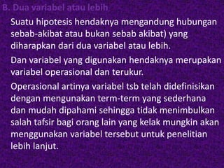 B. Dua variabel atau lebih 
Suatu hipotesis hendaknya mengandung hubungan 
sebab-akibat atau bukan sebab akibat) yang 
diharapkan dari dua variabel atau lebih. 
Dan variabel yang digunakan hendaknya merupakan 
variabel operasional dan terukur. 
Operasional artinya variabel tsb telah didefinisikan 
dengan mengunakan term-term yang sederhana 
dan mudah dipahami sehingga tidak menimbulkan 
salah tafsir bagi orang lain yang kelak mungkin akan 
menggunakan variabel tersebut untuk penelitian 
lebih lanjut. 
 