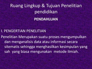 Ruang Lingkup & Tujuan Penelitian 
pendidikan 
PENDAHLUAN 
I. PENGERTIAN PENELITIAN 
Penelitian Merupakan suatu proses mengumpulkan 
dan menganalisis data atau informasi secara 
sitematis sehingga menghasilkan kesimpulan yang 
sah yang biasa mengunakan metode ilmiah. 
 