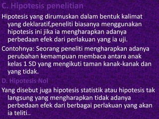C. Hipotesis penelitian 
Hipotesis yang dirumuskan dalam bentuk kalimat 
yang deklaratif,peneliti biasanya menggunakan 
hipotesis ini jika ia mengharapkan adanya 
perbedaan efek dari perlakuan yang ia uji. 
Contohnya: Seorang peneliti mengharapkan adanya 
perubahan kemampuan membaca antara anak 
kelas 1 SD yang mengikuti taman kanak-kanak dan 
yang tidak. 
D. Hipotesis Nol 
Yang disebut juga hipotesis statistik atau hipotesis tak 
langsung yang mengharapkan tidak adanya 
perbedaan efek dari berbagai perlakuan yang akan 
ia teliti.. 
 