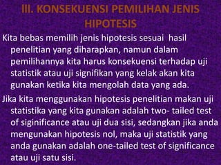lll. KONSEKUENSI PEMILIHAN JENIS 
HIPOTESIS 
Kita bebas memilih jenis hipotesis sesuai hasil 
penelitian yang diharapkan, namun dalam 
pemilihannya kita harus konsekuensi terhadap uji 
statistik atau uji signifikan yang kelak akan kita 
gunakan ketika kita mengolah data yang ada. 
Jika kita menggunakan hipotesis penelitian makan uji 
statistika yang kita gunakan adalah two- tailed test 
of siginificance atau uji dua sisi, sedangkan jika anda 
mengunakan hipotesis nol, maka uji statistik yang 
anda gunakan adalah one-tailed test of significance 
atau uji satu sisi. 
 