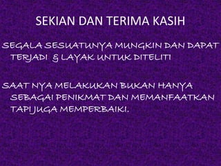 SEKIAN DAN TERIMA KASIH 
SEGALA SESUATUNYA MUNGKIN DAN DAPAT 
TERJADI & LAYAK UNTUK DITELITI 
SAAT NYA MELAKUKAN BUKAN HANYA 
SEBAGAI PENIKMAT DAN MEMANFAATKAN 
TAPI JUGA MEMPERBAIKI. 
