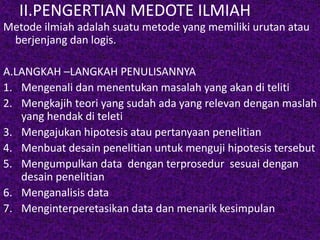 II.PENGERTIAN MEDOTE ILMIAH 
Metode ilmiah adalah suatu metode yang memiliki urutan atau 
berjenjang dan logis. 
A.LANGKAH –LANGKAH PENULISANNYA 
1. Mengenali dan menentukan masalah yang akan di teliti 
2. Mengkajih teori yang sudah ada yang relevan dengan maslah 
yang hendak di teleti 
3. Mengajukan hipotesis atau pertanyaan penelitian 
4. Menbuat desain penelitian untuk menguji hipotesis tersebut 
5. Mengumpulkan data dengan terprosedur sesuai dengan 
desain penelitian 
6. Menganalisis data 
7. Menginterperetasikan data dan menarik kesimpulan 
 