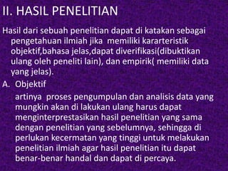 II. HASIL PENELITIAN 
Hasil dari sebuah penelitian dapat di katakan sebagai 
pengetahuan ilmiah jika memiliki kararteristik 
objektif,bahasa jelas,dapat diverifikasi(dibuktikan 
ulang oleh peneliti lain), dan empirik( memiliki data 
yang jelas). 
A. Objektif 
artinya proses pengumpulan dan analisis data yang 
mungkin akan di lakukan ulang harus dapat 
menginterprestasikan hasil penelitian yang sama 
dengan penelitian yang sebelumnya, sehingga di 
perlukan kecermatan yang tinggi untuk melakukan 
penelitian ilmiah agar hasil penelitian itu dapat 
benar-benar handal dan dapat di percaya. 
 