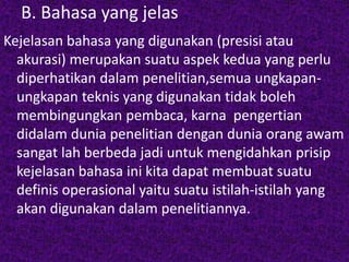 B. Bahasa yang jelas 
Kejelasan bahasa yang digunakan (presisi atau 
akurasi) merupakan suatu aspek kedua yang perlu 
diperhatikan dalam penelitian,semua ungkapan-ungkapan 
teknis yang digunakan tidak boleh 
membingungkan pembaca, karna pengertian 
didalam dunia penelitian dengan dunia orang awam 
sangat lah berbeda jadi untuk mengidahkan prisip 
kejelasan bahasa ini kita dapat membuat suatu 
definis operasional yaitu suatu istilah-istilah yang 
akan digunakan dalam penelitiannya. 
 