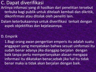C. Dapat diverifikasi 
Artinya infomasi yang di hasilkan dari penelitian tersebut 
terbuka bagi publik untuk ditelaah kembali dan dikritik, 
dikonfirmasi atau ditolak oleh peneliti lain. 
Dalam keterbukaannya untuk diverifikasi terkait dengan 
aspek objektifitas dan kejelasannya. 
D. Empirik 
1.Bagi orang awan pengertian emperis itu adalah suatu 
anggapan yang menyatakan bahwa sesuat uinfomasi itu 
sudah benar adanya jika dianggap berjalan dengan 
baik tanpa perlu mempertanyakan alasan mengapa 
informasi itu dikatakan benar,sebab jika hal itu tidak 
benar maka ia tidak akan berjalan dengan baik. 
 