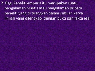 2. Bagi Peneliti emperis itu merupakan suatu 
pengalaman praktis atau pengalaman pribadi 
peneliti yang di tuangkan dalam sebuah karya 
ilmiah yang dilengkapi dengan bukti dan fakta real. 
 