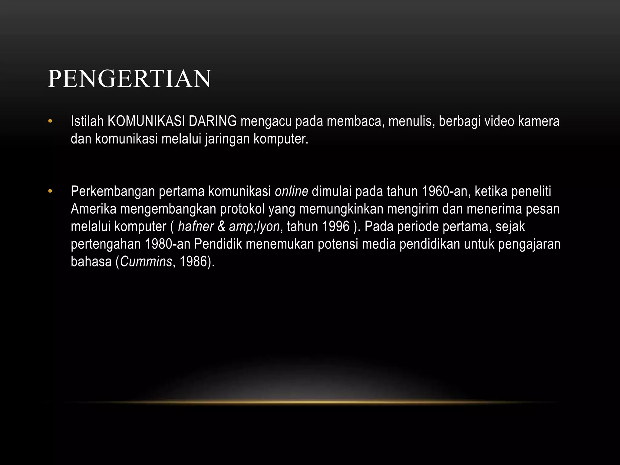 PENGERTIAN 
• Istilah KOMUNIKASI DARING mengacu pada membaca, menulis, berbagi video kamera 
dan komunikasi melalui jaringan komputer. 
• Perkembangan pertama komunikasi online dimulai pada tahun 1960-an, ketika peneliti 
Amerika mengembangkan protokol yang memungkinkan mengirim dan menerima pesan 
melalui komputer ( hafner & amp;lyon, tahun 1996 ). Pada periode pertama, sejak 
pertengahan 1980-an Pendidik menemukan potensi media pendidikan untuk pengajaran 
bahasa (Cummins, 1986). 
 