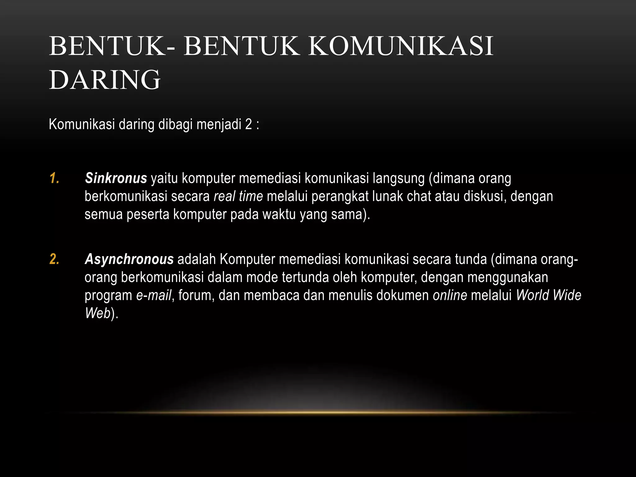 BENTUK- BENTUK KOMUNIKASI 
DARING 
Komunikasi daring dibagi menjadi 2 : 
1. Sinkronus yaitu komputer memediasi komunikasi langsung (dimana orang 
berkomunikasi secara real time melalui perangkat lunak chat atau diskusi, dengan 
semua peserta komputer pada waktu yang sama). 
2. Asynchronous adalah Komputer memediasi komunikasi secara tunda (dimana orang-orang 
berkomunikasi dalam mode tertunda oleh komputer, dengan menggunakan 
program e-mail, forum, dan membaca dan menulis dokumen online melalui World Wide 
Web). 
 
