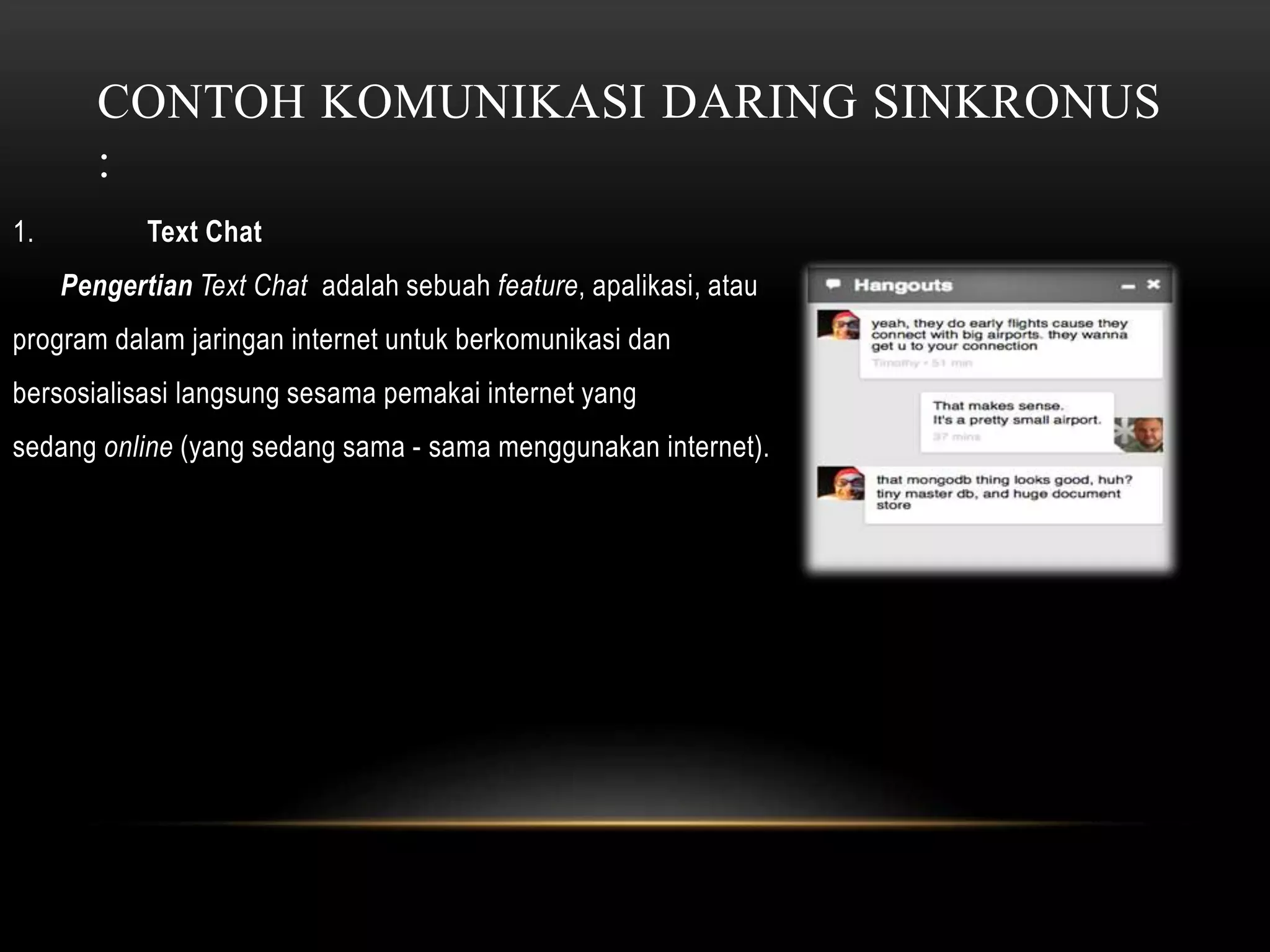 CONTOH KOMUNIKASI DARING SINKRONUS 
: 
1. Text Chat 
Pengertian Text Chat adalah sebuah feature, apalikasi, atau 
program dalam jaringan internet untuk berkomunikasi dan 
bersosialisasi langsung sesama pemakai internet yang 
sedang online (yang sedang sama - sama menggunakan internet). 
 
