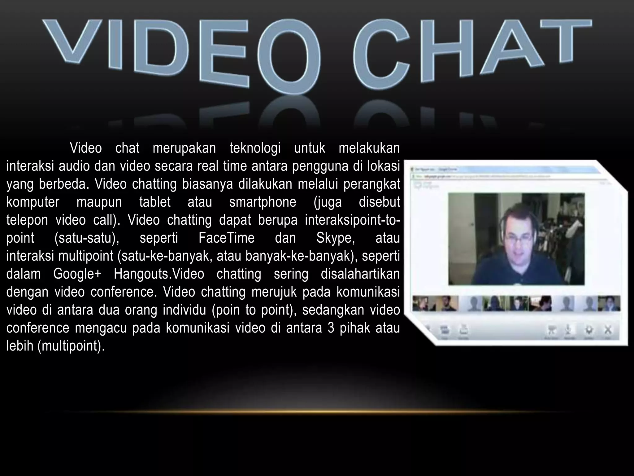 Video chat merupakan teknologi untuk melakukan 
interaksi audio dan video secara real time antara pengguna di lokasi 
yang berbeda. Video chatting biasanya dilakukan melalui perangkat 
komputer maupun tablet atau smartphone (juga disebut 
telepon video call). Video chatting dapat berupa interaksipoint-to-point 
(satu-satu), seperti FaceTime dan Skype, atau 
interaksi multipoint (satu-ke-banyak, atau banyak-ke-banyak), seperti 
dalam Google+ Hangouts.Video chatting sering disalahartikan 
dengan video conference. Video chatting merujuk pada komunikasi 
video di antara dua orang individu (poin to point), sedangkan video 
conference mengacu pada komunikasi video di antara 3 pihak atau 
lebih (multipoint). 
 