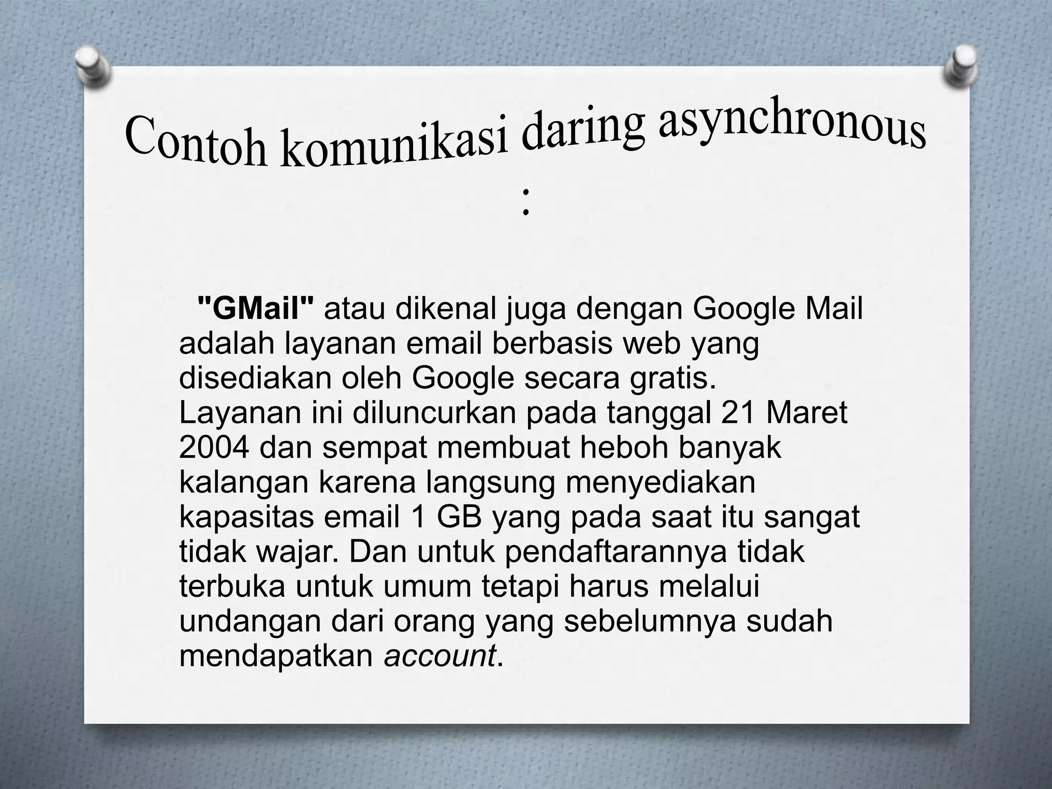 "GMail" atau dikenal juga dengan Google Mail 
adalah layanan email berbasis web yang 
disediakan oleh Google secara gratis. 
Layanan ini diluncurkan pada tanggal 21 Maret 
2004 dan sempat membuat heboh banyak 
kalangan karena langsung menyediakan 
kapasitas email 1 GB yang pada saat itu sangat 
tidak wajar. Dan untuk pendaftarannya tidak 
terbuka untuk umum tetapi harus melalui 
undangan dari orang yang sebelumnya sudah 
mendapatkan account. 
 