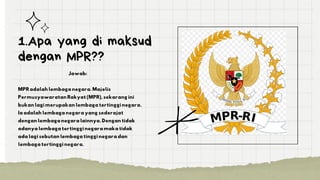 1.Apa yang di maksud
dengan MPR??
Jawab:
MPR adalah lembaga negara. Majelis
Permusyawaratan Rakyat (MPR), sekarang ini
bukan lagi merupakan lembaga tertinggi negara.
Ia adalah lembaga negara yang sederajat
dengan lembaga negara lainnya. Dengan tidak
adanya lembaga tertinggi negara maka tidak
ada lagi sebutan lembaga tinggi negara dan
lembaga tertinggi negara.
 