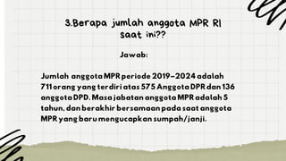 3.Berapa jumlah anggota MPR RI
saat ini??
Jawab:
Jumlah anggota MPR periode 2019–2024 adalah
711 orang yang terdiri atas 575 Anggota DPR dan 136
anggota DPD. Masa jabatan anggota MPR adalah 5
tahun, dan berakhir bersamaan pada saat anggota
MPR yang baru mengucapkan sumpah/janji.
 