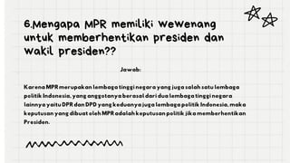 6.Mengapa MPR memiliki wewenang
untuk memberhentikan presiden dan
wakil presiden??
Jawab:
Karena MPR merupakan lembaga tinggi negara yang juga salah satu lembaga
politik Indonesia, yang anggotanya berasal dari dua lembaga tinggi negara
lainnya yaitu DPR dan DPD yang keduanya juga lembaga politik Indonesia, maka
keputusan yang dibuat oleh MPR adalah keputusan politik jika memberhentikan
Presiden.
 