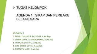  TUGAS KELOMPOK
AGENDA 1 : SIKAP DAN PERILAKU
BELA NEGARA
KELOMPOK 2
1. FATIRU DURRATUR RASYIDAH, A.Md.Kep
2. STARIA SAKTI JALU PAMUNGKAS, A.Md.Kep
3. IIN FAJAR LATIFAH, A.Md.Kep
4. GITA ORYRIA SAFITA, A.Md.Keb
5. QURROTU ‘AINII, A.Md.Kep
 