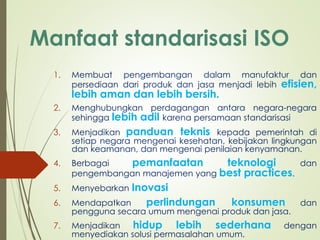 Manfaat standarisasi ISO
1. Membuat pengembangan dalam manufaktur dan
persediaan dari produk dan jasa menjadi lebih efisien,
lebih aman dan lebih bersih.
2. Menghubungkan perdagangan antara negara-negara
sehingga lebih adil karena persamaan standarisasi
3. Menjadikan panduan teknis kepada pemerintah di
setiap negara mengenai kesehatan, kebijakan lingkungan
dan keamanan, dan mengenai penilaian kenyamanan.
4. Berbagai pemanfaatan teknologi dan
pengembangan manajemen yang best practices.
5. Menyebarkan Inovasi
6. Mendapatkan perlindungan konsumen dan
pengguna secara umum mengenai produk dan jasa.
7. Menjadikan hidup lebih sederhana dengan
menyediakan solusi permasalahan umum.
 