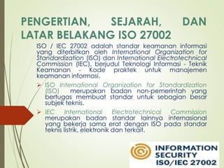 PENGERTIAN, SEJARAH, DAN
LATAR BELAKANG ISO 27002
ISO / IEC 27002 adalah standar keamanan informasi
yang diterbitkan oleh International Organization for
Standardization (ISO) dan International Electrotechnical
Commission (IEC), berjudul Teknologi Informasi - Teknik
Keamanan - Kode praktek untuk manajemen
keamanan informasi.
 ISO International Organization for Standardization
(ISO) merupakan badan non-pemerintah yang
bertugas membuat standar untuk sebagian besar
subjek teknis.
 IEC International Electrotechnical Commission
merupakan badan standar lainnya internasional
yang bekerja sama erat dengan ISO pada standar
teknis listrik, elektronik dan terkait.
 