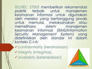 ISO/IEC 27002 memberikan rekomendasi
praktik terbaik untuk manajemen
keamanan informasi untuk digunakan
oleh mereka yang bertanggung jawab
untuk memulai, melaksanakan atau
memelihara sistem manajemen
keamanan informasi (ISMS/Information
Security Management System) yang
didefinisikan oleh standar ini dalam
konteks C-I-A:
 confidentiality (kerahasiaan),
 integrity (integritas),
 availabity (ketersediaan)
 