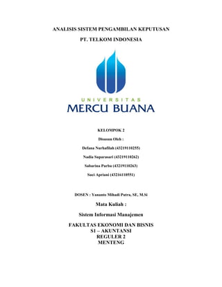 ANALISIS SISTEM PENGAMBILAN KEPUTUSAN
PT. TELKOM INDONESIA
KELOMPOK 2
Disusun Oleh :
Defana Nurhafilah (43219110255)
Nadia Suparasari (43219110262)
Sabarina Purba (43219110263)
Suci Apriani (43216110551)
DOSEN : Yananto Mihadi Putra, SE, M.Si
Mata Kuliah :
Sistem Informasi Manajemen
FAKULTAS EKONOMI DAN BISNIS
S1 – AKUNTANSI
REGULER 2
MENTENG
 