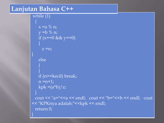 while (1)
{
x =a % n;
y =b % n;
if (x==0 && y==0)
{
z =n;
}
else
{
}
if (n>=kecil) break;
n =n+1;
kpk =(a*b)/z;
}
cout << "a="<<a << endl; cout << "b="<<b << endl; cout
<< "KPKnya adalah:"<<kpk << endl;
return 0;
}
Lanjutan Bahasa C++
 