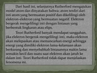 Dari hasil ini, selanjutnya Rutherford mengajukan 
model atom dan dinyatakan bahwa; atom terdiri dari 
inti atom yang bermuatan positif dan dikelilingi oleh 
elektron-elektron yang bermuatan negatif. Elektron 
bergerak mengelilingi inti dengan lintasan yang 
berbentuk lingkaran atau elips. 
Teori Rutherford banyak mendapat sanggahan, 
jika elektron bergerak mengelilingi inti, maka elektron 
akan melepaskan atau memancarkan energi sehingga 
energi yang dimiliki elektron lama-kelamaan akan 
berkurang dan menyebabkab lintasannya makin lama 
semakin kecil dan suatu saat elektron akan jatuh ke 
dalam inti. Teori Rutherford tidak dapat menjelaskan 
fenomena ini. 
 