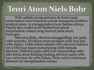 Bohr adalah orang pertama di dunia yang 
menerapkan teori kuantum untuk mengatasi problem 
struktur atom. Ia menggunakan teori berkas cahaya 
Planck dan model atom Rutherfrod untuk 
menjelaskan cahaya yang muncul pada atom 
hydrogen. 
Menurut Bohr, electron menggelilingi inti pada 
orbit tertentu. Di dalam atom terdapat orbit luar dan 
orbit dalam. Orbit dalam adalah orbit electron didekat 
inti Orbit luar dapat menampung lebih banyak 
electron. Elektron pada orbit luar menentukan sifat-sifat 
kimia atom.Kadang-kadang electron pada orbit 
luar melompat ke orbit dalam. Pada waktu melompat 
electron itu mengeluarkan cahaya. 
 