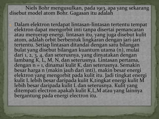 Niels Bohr mengusulkan, pada 1913, apa yang sekarang 
disebut model atom Bohr. Gagasan itu adalah 
1. Dalam elektron terdapat lintasan-lintasan tertentu tempat 
elektron dapat mengorbit inti tanpa disertai pemancaran 
atau menyerap energi. lintasan itu, yang juga disebut kulit 
atom, adalah orbit berbentuk lingkaran dengan jari-jari 
tertentu. Setiap lintasan ditandai dengan satu bilangan 
bulat yang disebut bilangan kuantum utama (n), mulai 
dari 1, 2, 3, 4, dan seterusnya, yang dinyatakan dengan 
lambang K, L, M, N, dan seterusnya. Lintasan pertama, 
dengan n = 1, dinamai kulit K, dan seterusnya. Semakin 
besar harga n (makin jauh dari inti), makin besar energi 
elektron yang mengorbit pada kulit itu. Jadi tingkat energi 
kulit L lebih besar daripada kulit K,tingkat energi kulit M 
lebih besar daripada kulit L dan seterusnya. Kulit yang 
ditempati electron apakah kulit K,L,M atau yang lainnya 
bergantung pada energi electron itu. 
 