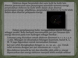 Elektron dapat berpindah dari satu kulit ke kulit lain 
disertai pemancaran atau penyerapan sejumlah tertentu energi. 
perpindahan elektron ke kulit lebih dalam akan disertai 
penyerapan energi. sebaliknya, perpindahan elektron ke kulit lebih 
dalam akan disertai pelepasan energi. 
Dalam penjelasannya bohr, menggunakan ataom hidogen 
sebagai model. Bohr berhasil merumuskan jari-jari lintasan dan 
energi electron pada tom hydrogen sebagai berikut : 
Lintasan yang diizinkan untuk elektron dinomori n = 1, n = 2, n 
=3 dst. Bilangan ini dinamakan bilangan kuantum, huruf K, L, 
M, N juga digunakan untuk menamakan lintasan 
Jari-jari orbit diungkapkan dengan 12, 22, 32, 42, …n2. Untuk 
orbit tertentu dengan jari-jari minimum a0 = 0,53 Å 
Jika elektron tertarik ke inti dan dimiliki oleh orbit n, energi 
dipancarkan dan energi elektron menjadi lebih rendah sebesar 
 