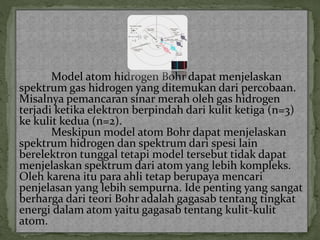 Model atom hidrogen Bohr dapat menjelaskan 
spektrum gas hidrogen yang ditemukan dari percobaan. 
Misalnya pemancaran sinar merah oleh gas hidrogen 
terjadi ketika elektron berpindah dari kulit ketiga (n=3) 
ke kulit kedua (n=2). 
Meskipun model atom Bohr dapat menjelaskan 
spektrum hidrogen dan spektrum dari spesi lain 
berelektron tunggal tetapi model tersebut tidak dapat 
menjelaskan spektrum dari atom yang lebih kompleks. 
Oleh karena itu para ahli tetap berupaya mencari 
penjelasan yang lebih sempurna. Ide penting yang sangat 
berharga dari teori Bohr adalah gagasab tentang tingkat 
energi dalam atom yaitu gagasab tentang kulit-kulit 
atom. 
 