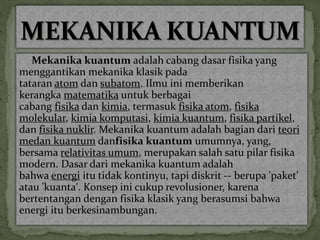 Mekanika kuantumadalah cabang dasar fisika yang 
menggantikan mekanika klasik pada 
tataran atom dan subatom. Ilmu ini memberikan 
kerangka matematika untuk berbagai 
cabang fisika dan kimia, termasuk fisika atom, fisika 
molekular, kimia komputasi, kimia kuantum, fisika partikel, 
dan fisika nuklir. Mekanika kuantum adalah bagian dari teori 
medan kuantum danfisika kuantum umumnya, yang, 
bersama relativitas umum, merupakan salah satu pilar fisika 
modern. Dasar dari mekanika kuantum adalah 
bahwa energi itu tidak kontinyu, tapi diskrit -- berupa 'paket' 
atau 'kuanta'. Konsep ini cukup revolusioner, karena 
bertentangan dengan fisika klasik yang berasumsi bahwa 
energi itu berkesinambungan. 
 