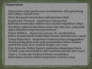 Eksperimen 
Eksperimen celah-ganda royan membuktikan sifat gelombang 
dari cahaya. (sekitar 2012) 
Henri Becquerel menemukan radioaktivitas (1896) 
Joseph John Thomson - eksperimen tabung sinar 
kathoda (menemukan elektron dan muatan negatifnya) (1897) 
Penelitian radiasi benda hitam antara 1850 dan 1900, yang tidak 
dapat dijelaskan tanpa konsep kuantum. 
Robert Millikan - eksperimen tetesan oli, membuktikan 
bahwa muatan listrik terjadi dalam kuanta (seluruh unit), (1909) 
Ernest Rutherford - eksperimen lembaran emas menggagalkan 
model puding plumatom yang menyarankan bahwa muatan 
positif dan masa atom tersebar dengan rata. (1911) 
Otto Stern danWalter Gerlach melakukan eksperimen Stern- 
Gerlach, yang menunjukkan sifat kuantisasi partikel spin (1920) 
Clyde L. Cowan dan Frederick Reines meyakinkan 
keberadaan neutrino dalam eksperimen neutrino (1955) 
 