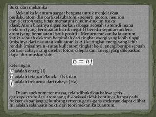 Bukti dari mekanika 
Mekanika kuantum sangat berguna untuk menjelaskan 
perilaku atom dan partikel subatomik seperti proton, neutron 
dan elektron yang tidak mematuhi hukum-hukum fisika 
klasik.Atom biasanya digambarkan sebagai sebuah sistem di mana 
elektron (yang bermuatan listrik negatif) beredar seputar nukleus 
atom (yang bermuatan listrik positif ). Menurut mekanika kuantum, 
ketika sebuah elektron berpindah dari tingkat energi yang lebih tinggi 
(misalnya dari n=2 atau kulit atom ke-2 ) ke tingkat energi yang lebih 
rendah (misalnya n=1 atau kulit atom tingkat ke-1), energi berupa sebuah 
partikel cahaya yang disebut foton, dilepaskan. Energi yang dilepaskan 
dapat dirumuskan sbb: 
keterangan: 
adalah energi (J) 
adalah tetapan Planck, (Js), dan 
adalah frekuensi dari cahaya (Hz) 
Dalam spektrometer massa, telah dibuktikan bahwa garis-garis 
spektrum dari atom yang di-ionisasi tidak kontinyu, hanya pada 
frekuensi/panjang gelombang tertentu garis-garis spektrum dapat dilihat. 
Ini adalah salah satu bukti dari teori mekanika kuantum. 
